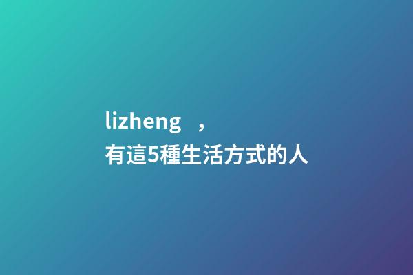 lizheng，有這5種生活方式的人